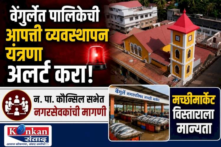 वेंगुर्ले पालिकेची आपत्ती व्यवस्थापन यंत्रणा अलर्ट करा!.....न. पा. कौन्सिल सभेत नगरसेवकांची मागणी.....मच्छीमार्केट विस्ताराला मान्यता